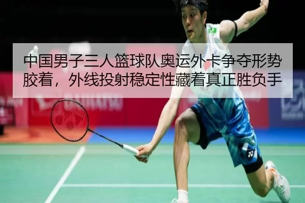 中国男子三人篮球队奥运外卡争夺形势胶着，外线投射稳定性藏着真正胜负手